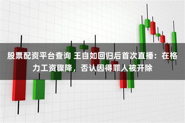 股票配资平台查询 王自如回归后首次直播：在格力工资骤降，否认因得罪人被开除