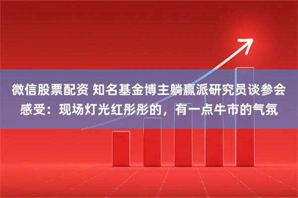 微信股票配资 知名基金博主躺赢派研究员谈参会感受：现场灯光红彤彤的，有一点牛市的气氛