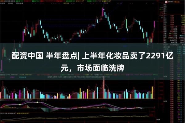 配资中国 半年盘点| 上半年化妆品卖了2291亿元，市场面临洗牌