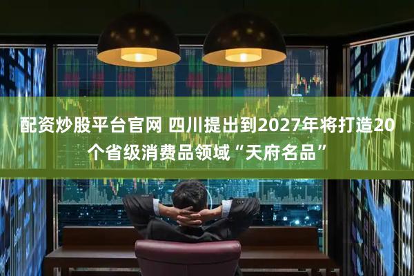 配资炒股平台官网 四川提出到2027年将打造20个省级消费品领域“天府名品”