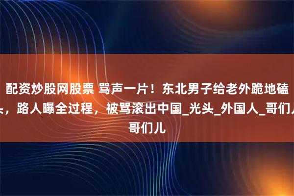配资炒股网股票 骂声一片！东北男子给老外跪地磕头，路人曝全过程，被骂滚出中国_光头_外国人_哥们儿