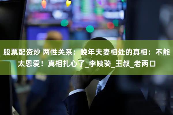 股票配资炒 两性关系：晚年夫妻相处的真相：不能太恩爱！真相扎心了_李姨骑_王叔_老两口