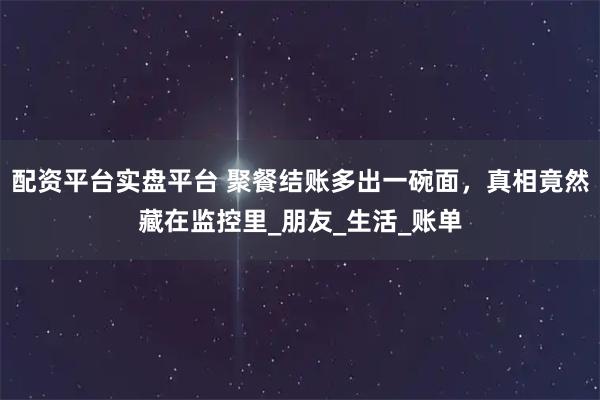 配资平台实盘平台 聚餐结账多出一碗面，真相竟然藏在监控里_朋友_生活_账单
