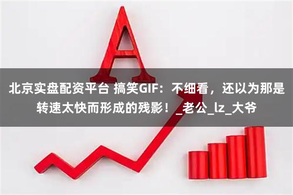 北京实盘配资平台 搞笑GIF：不细看，还以为那是转速太快而形成的残影！_老公_lz_大爷