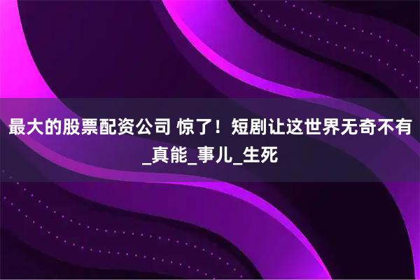 最大的股票配资公司 惊了！短剧让这世界无奇不有_真能_事儿_生死