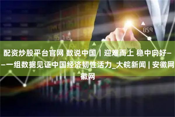 配资炒股平台官网 数说中国丨迎难而上 稳中向好——一组数据见证中国经济韧性活力_大皖新闻 | 安徽网