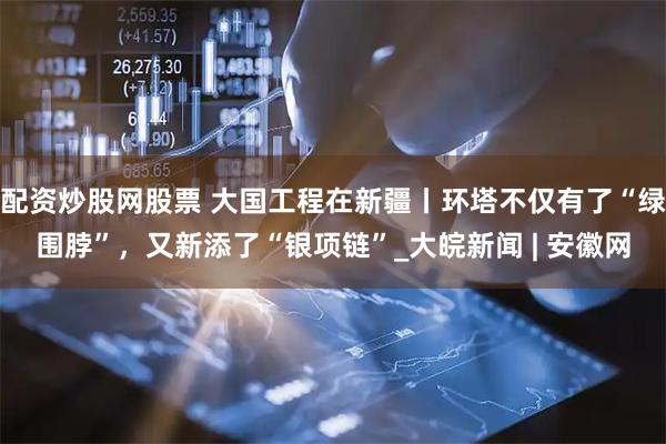 配资炒股网股票 大国工程在新疆丨环塔不仅有了“绿围脖”，又新添了“银项链”_大皖新闻 | 安徽网