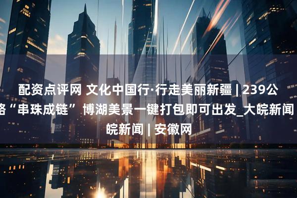 配资点评网 文化中国行·行走美丽新疆 | 239公里环湖路“串珠成链” 博湖美景一键打包即可出发_大皖新闻 | 安徽网