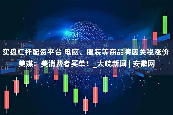 实盘杠杆配资平台 电脑、服装等商品将因关税涨价 美媒：美消费者买单！_大皖新闻 | 安徽网