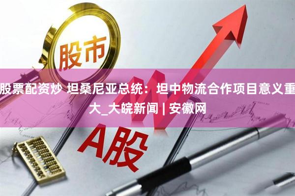 股票配资炒 坦桑尼亚总统：坦中物流合作项目意义重大_大皖新闻 | 安徽网
