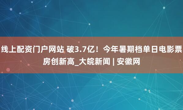 线上配资门户网站 破3.7亿！今年暑期档单日电影票房创新高_大皖新闻 | 安徽网