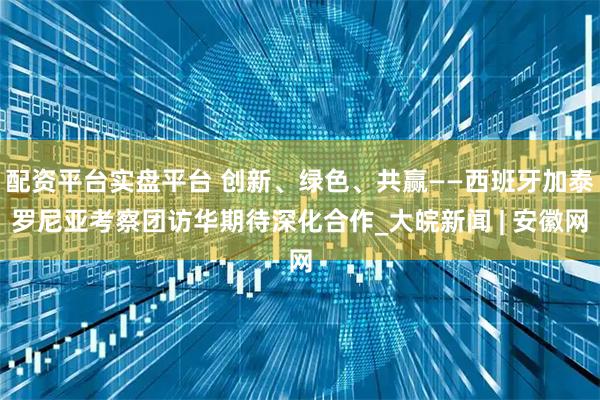 配资平台实盘平台 创新、绿色、共赢——西班牙加泰罗尼亚考察团访华期待深化合作_大皖新闻 | 安徽网